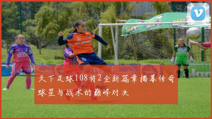 天下足球108将2全新篇章揭幕传奇球星与战术的巅峰对决