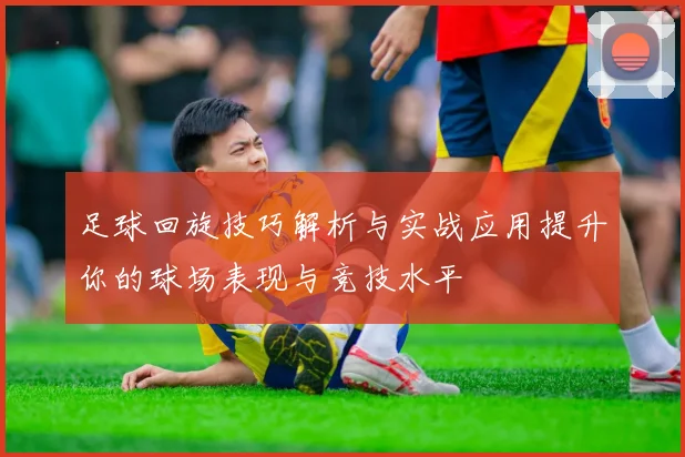 足球回旋技巧解析与实战应用提升你的球场表现与竞技水平